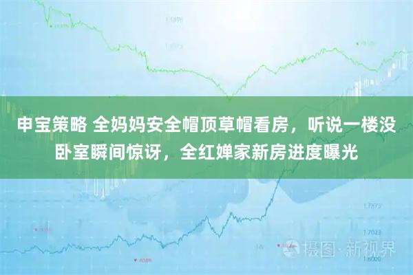 申宝策略 全妈妈安全帽顶草帽看房，听说一楼没卧室瞬间惊讶，全红婵家新房进度曝光