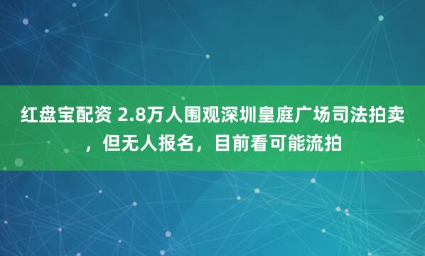 红盘宝配资 2.8万人围观深圳皇庭广场司法拍卖，但无人报名，目前看可能流拍