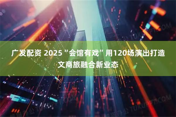 广发配资 2025“会馆有戏”用120场演出打造文商旅融合新业态