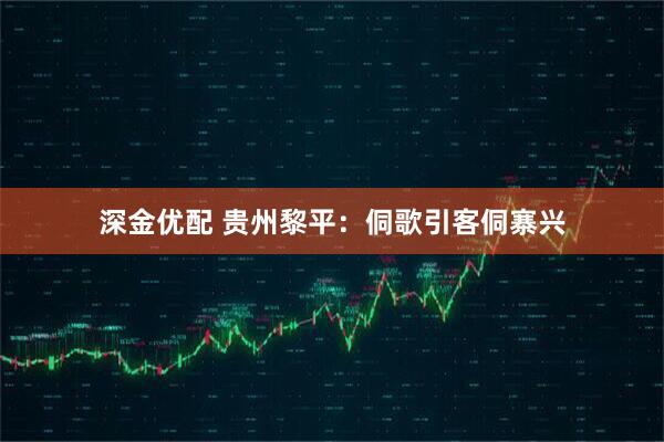 深金优配 贵州黎平：侗歌引客侗寨兴