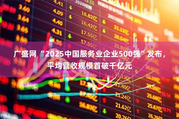 广盛网 “2025中国服务业企业500强”发布，平均营收规模首破千亿元