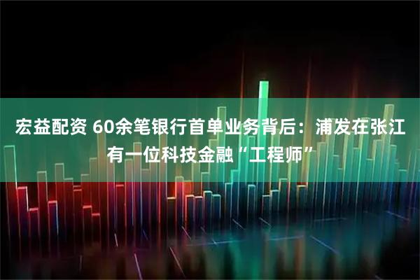 宏益配资 60余笔银行首单业务背后：浦发在张江有一位科技金融“工程师”