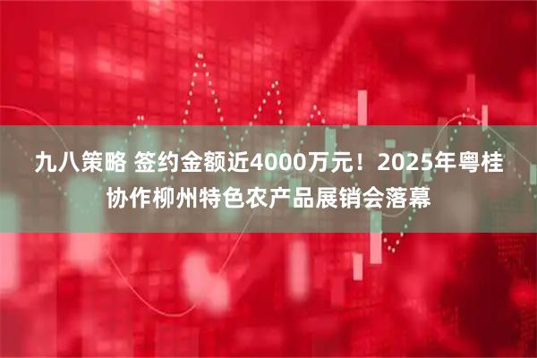 九八策略 签约金额近4000万元！2025年粤桂协作柳州特色农产品展销会落幕