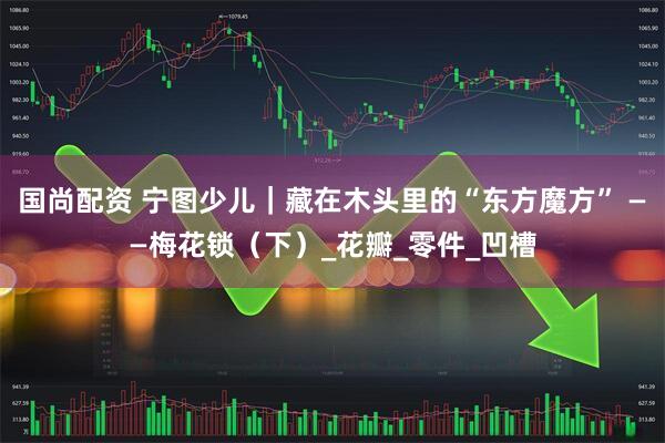 国尚配资 宁图少儿｜藏在木头里的“东方魔方” ——梅花锁（下）_花瓣_零件_凹槽