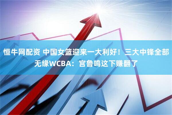 恒牛网配资 中国女篮迎来一大利好！三大中锋全部无缘WCBA：宫鲁鸣这下赚翻了