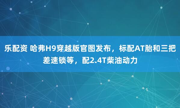 乐配资 哈弗H9穿越版官图发布，标配AT胎和三把差速锁等，配2.4T柴油动力