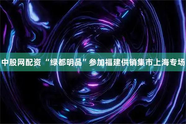 中股网配资 “绿都明品”参加福建供销集市上海专场