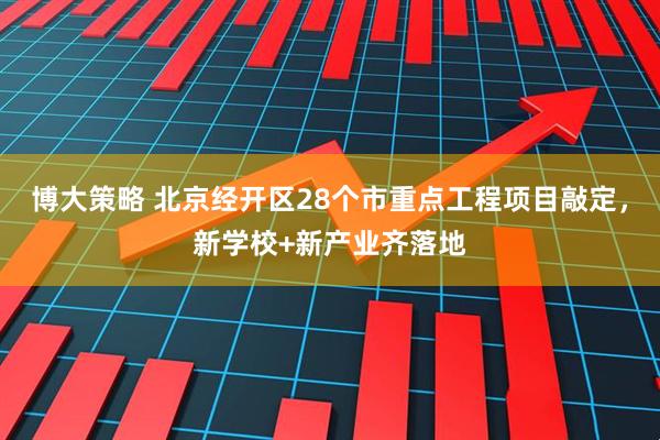 博大策略 北京经开区28个市重点工程项目敲定，新学校+新产业齐落地